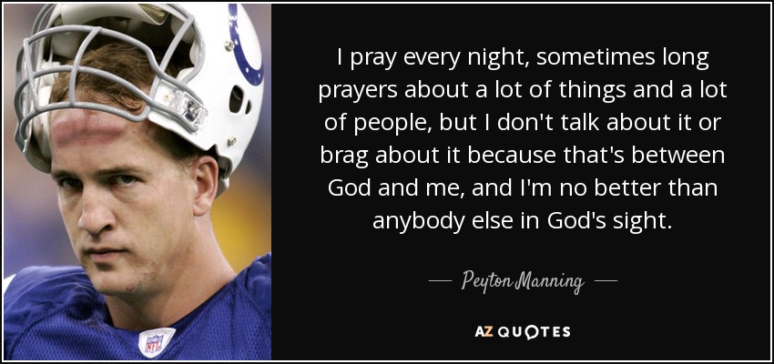I pray every night, sometimes long prayers about a lot of things and a lot of people, but I don't talk about it or brag about it because that's between God and me, and I'm no better than anybody else in God's sight. - Peyton Manning