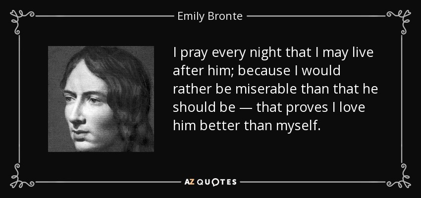 I pray every night that I may live after him; because I would rather be miserable than that he should be — that proves I love him better than myself. - Emily Bronte