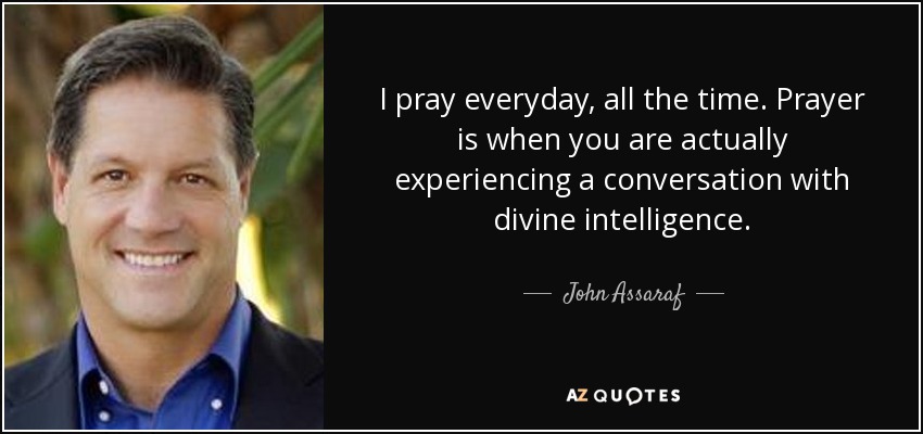 I pray everyday, all the time. Prayer is when you are actually experiencing a conversation with divine intelligence. - John Assaraf