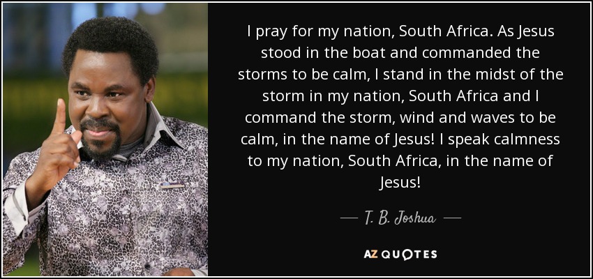 I pray for my nation, South Africa. As Jesus stood in the boat and commanded the storms to be calm, I stand in the midst of the storm in my nation, South Africa and I command the storm, wind and waves to be calm, in the name of Jesus! I speak calmness to my nation, South Africa, in the name of Jesus! - T. B. Joshua