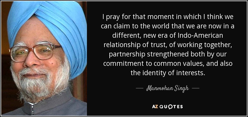 I pray for that moment in which I think we can claim to the world that we are now in a different, new era of Indo-American relationship of trust, of working together, partnership strengthened both by our commitment to common values, and also the identity of interests. - Manmohan Singh