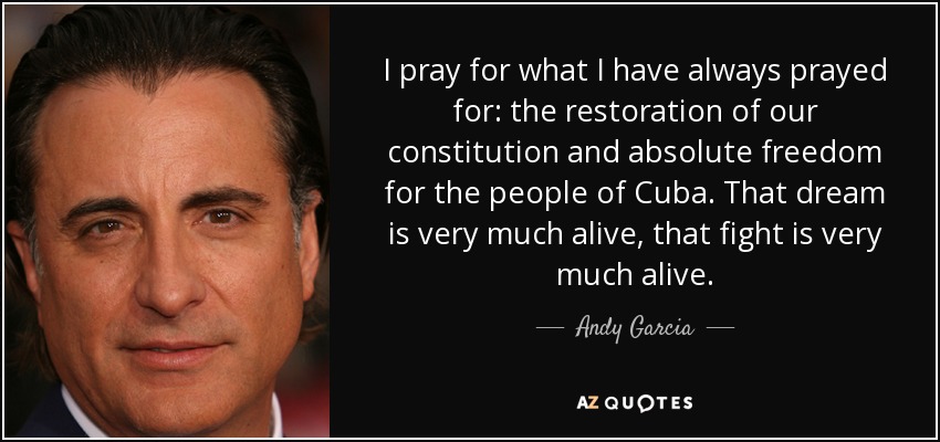 I pray for what I have always prayed for: the restoration of our constitution and absolute freedom for the people of Cuba. That dream is very much alive, that fight is very much alive. - Andy Garcia