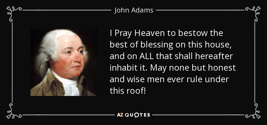 I Pray Heaven to bestow the best of blessing on this house, and on ALL that shall hereafter inhabit it. May none but honest and wise men ever rule under this roof! - John Adams