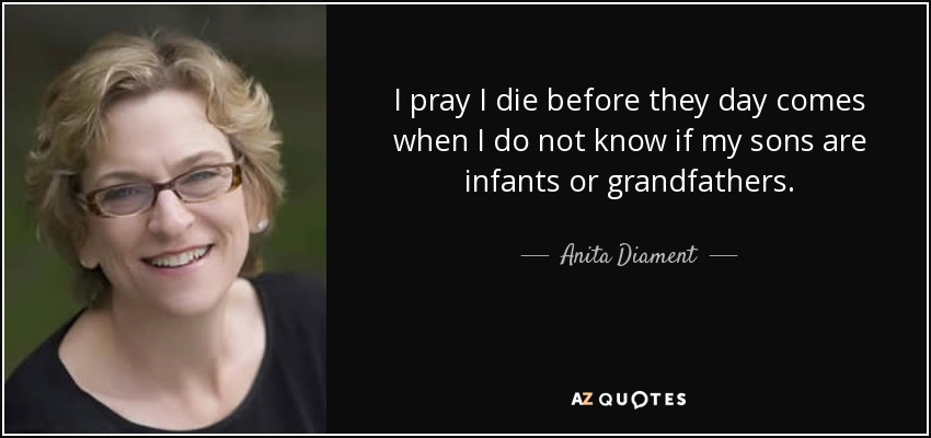 I pray I die before they day comes when I do not know if my sons are infants or grandfathers. - Anita Diament