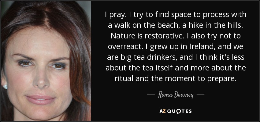 I pray. I try to find space to process with a walk on the beach, a hike in the hills. Nature is restorative. I also try not to overreact. I grew up in Ireland, and we are big tea drinkers, and I think it's less about the tea itself and more about the ritual and the moment to prepare. - Roma Downey