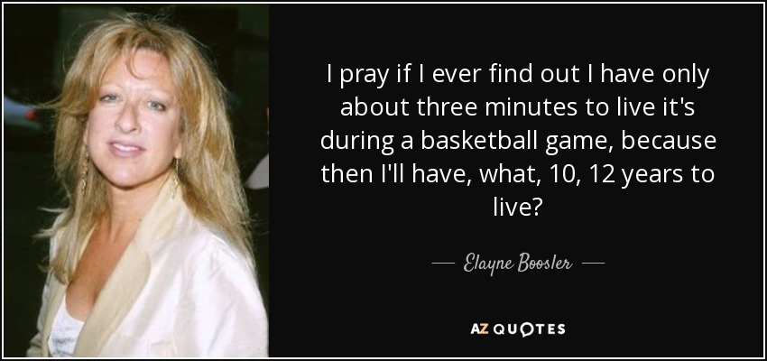 I pray if I ever find out I have only about three minutes to live it's during a basketball game, because then I'll have, what, 10, 12 years to live? - Elayne Boosler