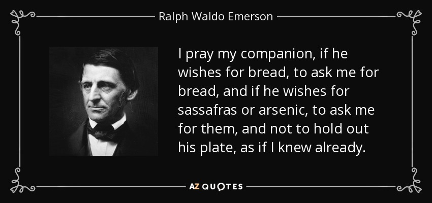 I pray my companion, if he wishes for bread, to ask me for bread, and if he wishes for sassafras or arsenic, to ask me for them, and not to hold out his plate, as if I knew already. - Ralph Waldo Emerson