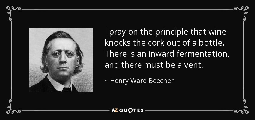 I pray on the principle that wine knocks the cork out of a bottle. There is an inward fermentation, and there must be a vent. - Henry Ward Beecher