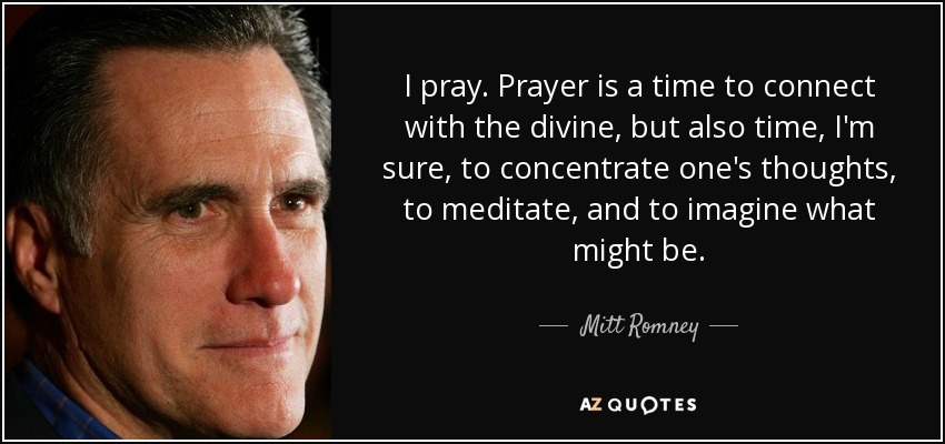 I pray. Prayer is a time to connect with the divine, but also time, I'm sure, to concentrate one's thoughts, to meditate, and to imagine what might be. - Mitt Romney