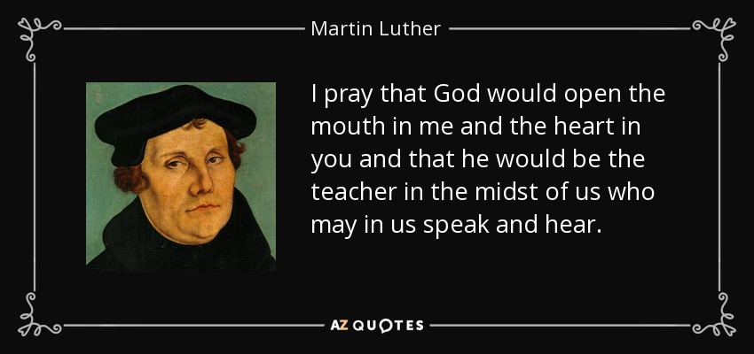 I pray that God would open the mouth in me and the heart in you and that he would be the teacher in the midst of us who may in us speak and hear. - Martin Luther