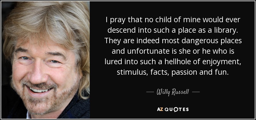 I pray that no child of mine would ever descend into such a place as a library. They are indeed most dangerous places and unfortunate is she or he who is lured into such a hellhole of enjoyment, stimulus, facts, passion and fun. - Willy Russell