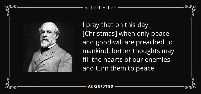 I pray that on this day [Christmas] when only peace and good-will are preached to mankind, better thoughts may fill the hearts of our enemies and turn them to peace. - Robert E. Lee
