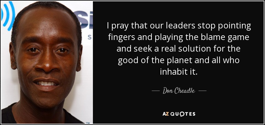 I pray that our leaders stop pointing fingers and playing the blame game and seek a real solution for the good of the planet and all who inhabit it. - Don Cheadle