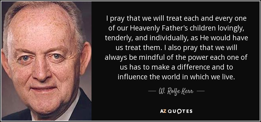 I pray that we will treat each and every one of our Heavenly Father's children lovingly, tenderly, and individually, as He would have us treat them. I also pray that we will always be mindful of the power each one of us has to make a difference and to influence the world in which we live. - W. Rolfe Kerr