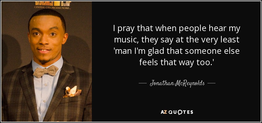 I pray that when people hear my music, they say at the very least 'man I'm glad that someone else feels that way too.' - Jonathan McReynolds