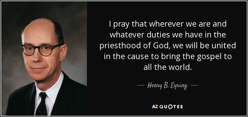 I pray that wherever we are and whatever duties we have in the priesthood of God, we will be united in the cause to bring the gospel to all the world. - Henry B. Eyring