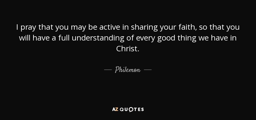 I pray that you may be active in sharing your faith, so that you will have a full understanding of every good thing we have in Christ. - Philemon