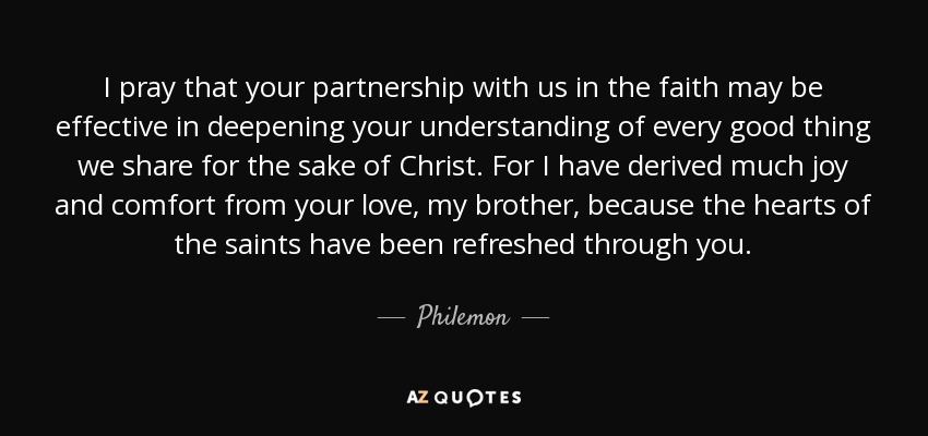 I pray that your partnership with us in the faith may be effective in deepening your understanding of every good thing we share for the sake of Christ. For I have derived much joy and comfort from your love, my brother, because the hearts of the saints have been refreshed through you. - Philemon