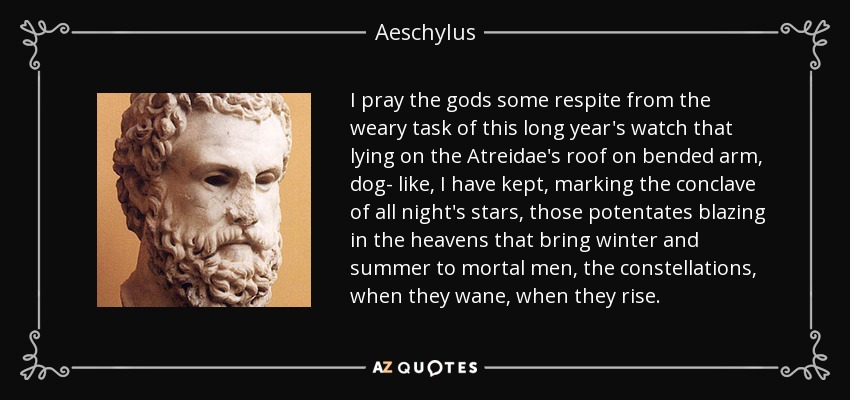 I pray the gods some respite from the weary task of this long year's watch that lying on the Atreidae's roof on bended arm, dog- like, I have kept, marking the conclave of all night's stars, those potentates blazing in the heavens that bring winter and summer to mortal men, the constellations, when they wane, when they rise. - Aeschylus