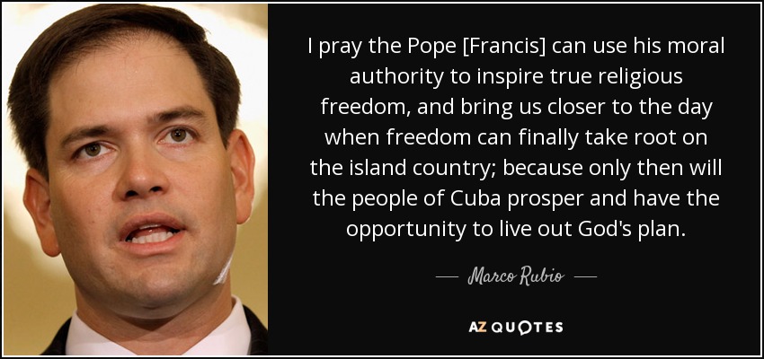 I pray the Pope [Francis] can use his moral authority to inspire true religious freedom, and bring us closer to the day when freedom can finally take root on the island country; because only then will the people of Cuba prosper and have the opportunity to live out God's plan. - Marco Rubio