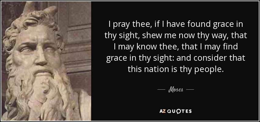 I pray thee, if I have found grace in thy sight, shew me now thy way, that I may know thee, that I may find grace in thy sight: and consider that this nation is thy people. - Moses