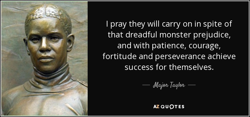 I pray they will carry on in spite of that dreadful monster prejudice, and with patience, courage, fortitude and perseverance achieve success for themselves. - Major Taylor