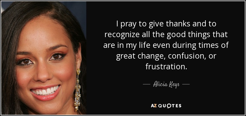 I pray to give thanks and to recognize all the good things that are in my life even during times of great change, confusion, or frustration. - Alicia Keys