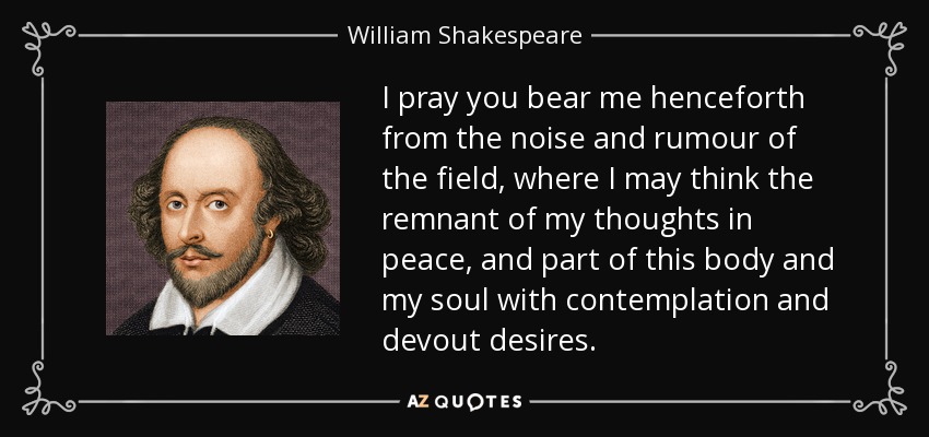 I pray you bear me henceforth from the noise and rumour of the field, where I may think the remnant of my thoughts in peace, and part of this body and my soul with contemplation and devout desires. - William Shakespeare