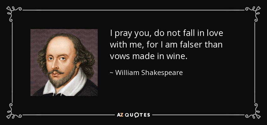 I pray you, do not fall in love with me, for I am falser than vows made in wine. - William Shakespeare
