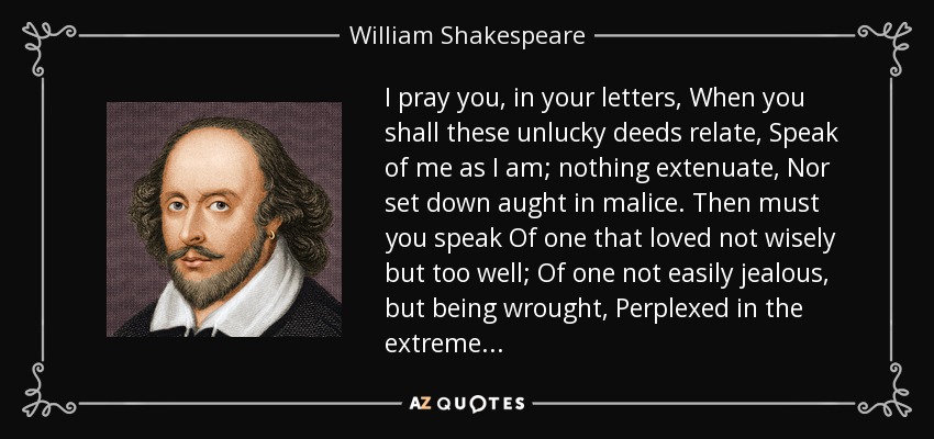 I pray you, in your letters, When you shall these unlucky deeds relate, Speak of me as I am; nothing extenuate, Nor set down aught in malice. Then must you speak Of one that loved not wisely but too well; Of one not easily jealous, but being wrought, Perplexed in the extreme. . . - William Shakespeare