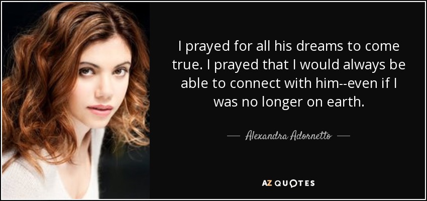 I prayed for all his dreams to come true. I prayed that I would always be able to connect with him--even if I was no longer on earth. - Alexandra Adornetto