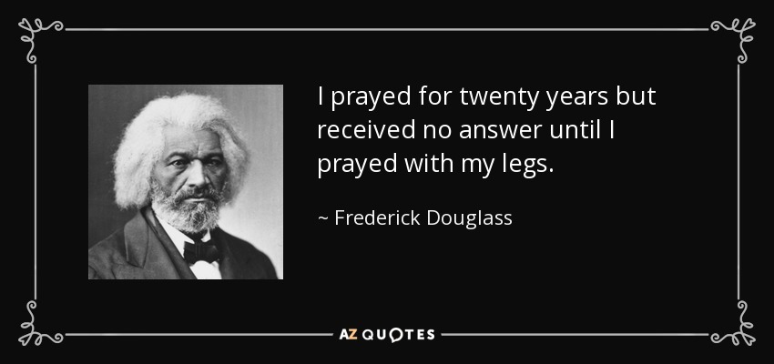 I prayed for twenty years but received no answer until I prayed with my legs. - Frederick Douglass