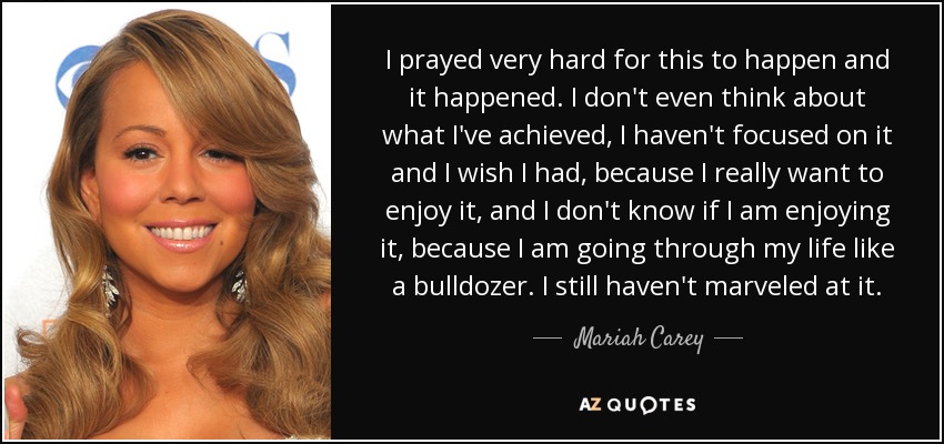 I prayed very hard for this to happen and it happened. I don't even think about what I've achieved, I haven't focused on it and I wish I had, because I really want to enjoy it, and I don't know if I am enjoying it, because I am going through my life like a bulldozer. I still haven't marveled at it. - Mariah Carey