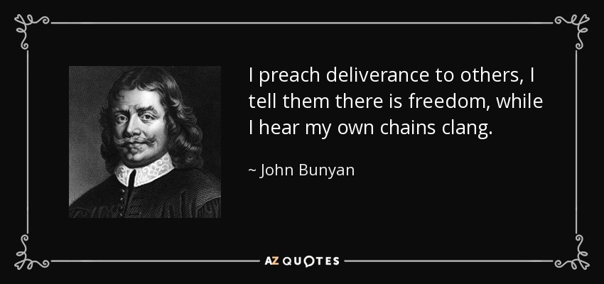 I preach deliverance to others, I tell them there is freedom, while I hear my own chains clang. - John Bunyan