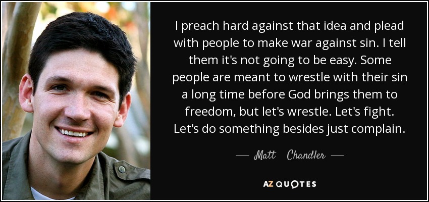 I preach hard against that idea and plead with people to make war against sin. I tell them it's not going to be easy. Some people are meant to wrestle with their sin a long time before God brings them to freedom, but let's wrestle. Let's fight. Let's do something besides just complain. - Matt    Chandler