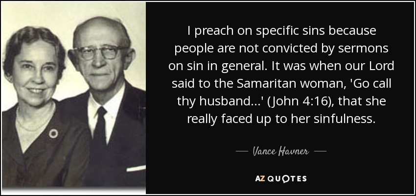I preach on specific sins because people are not convicted by sermons on sin in general. It was when our Lord said to the Samaritan woman, 'Go call thy husband...' (John 4:16), that she really faced up to her sinfulness. - Vance Havner