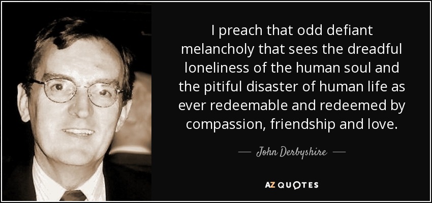 I preach that odd defiant melancholy that sees the dreadful loneliness of the human soul and the pitiful disaster of human life as ever redeemable and redeemed by compassion, friendship and love. - John Derbyshire