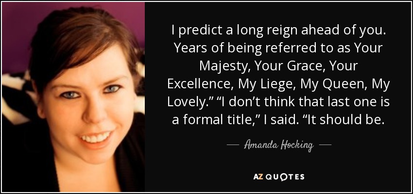 I predict a long reign ahead of you. Years of being referred to as Your Majesty, Your Grace, Your Excellence, My Liege, My Queen, My Lovely.” “I don’t think that last one is a formal title,” I said. “It should be. - Amanda Hocking