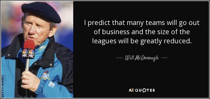 I predict that many teams will go out of business and the size of the leagues will be greatly reduced. - Will McDonough