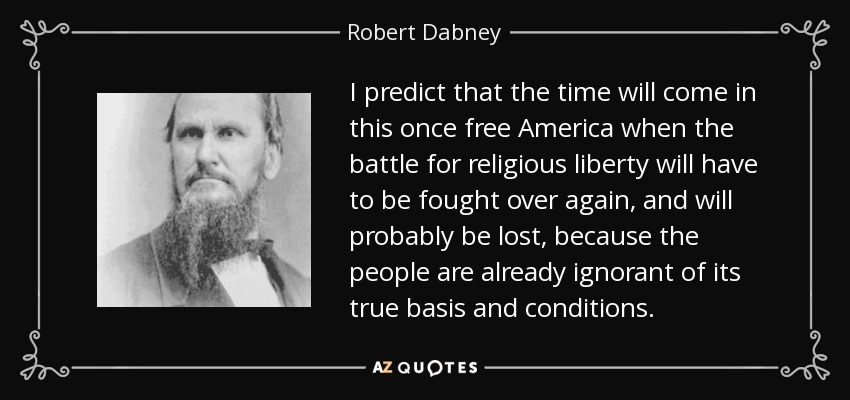 I predict that the time will come in this once free America when the battle for religious liberty will have to be fought over again, and will probably be lost, because the people are already ignorant of its true basis and conditions. - Robert Dabney