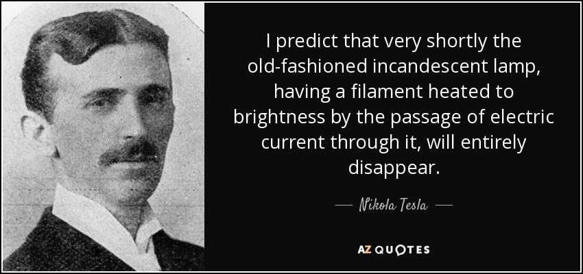 I predict that very shortly the old-fashioned incandescent lamp, having a filament heated to brightness by the passage of electric current through it, will entirely disappear. - Nikola Tesla