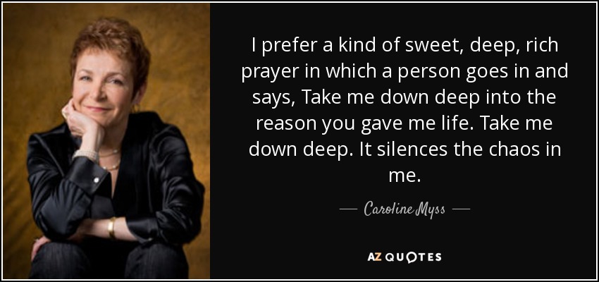 I prefer a kind of sweet, deep, rich prayer in which a person goes in and says, Take me down deep into the reason you gave me life. Take me down deep. It silences the chaos in me. - Caroline Myss