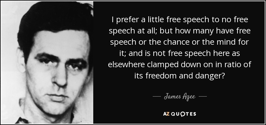 I prefer a little free speech to no free speech at all; but how many have free speech or the chance or the mind for it; and is not free speech here as elsewhere clamped down on in ratio of its freedom and danger? - James Agee
