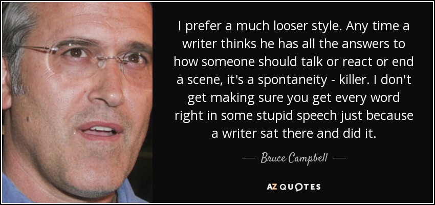 I prefer a much looser style. Any time a writer thinks he has all the answers to how someone should talk or react or end a scene, it's a spontaneity - killer. I don't get making sure you get every word right in some stupid speech just because a writer sat there and did it. - Bruce Campbell