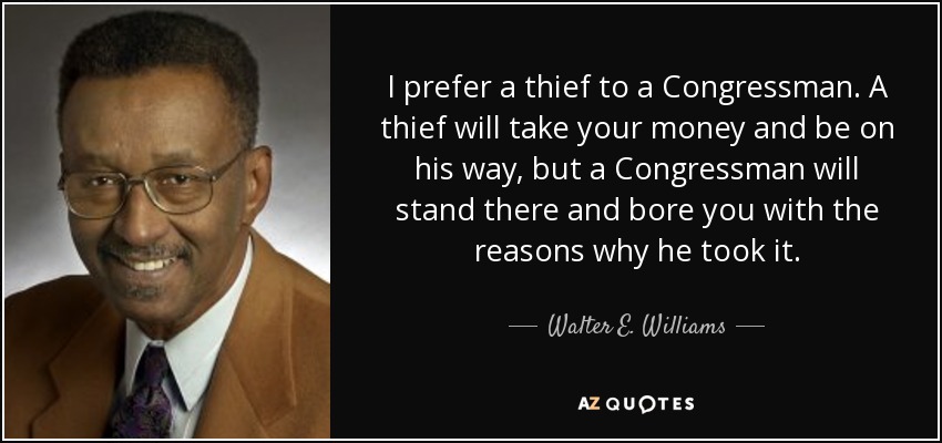I prefer a thief to a Congressman. A thief will take your money and be on his way, but a Congressman will stand there and bore you with the reasons why he took it. - Walter E. Williams