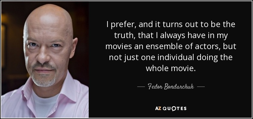I prefer, and it turns out to be the truth, that I always have in my movies an ensemble of actors, but not just one individual doing the whole movie. - Fedor Bondarchuk