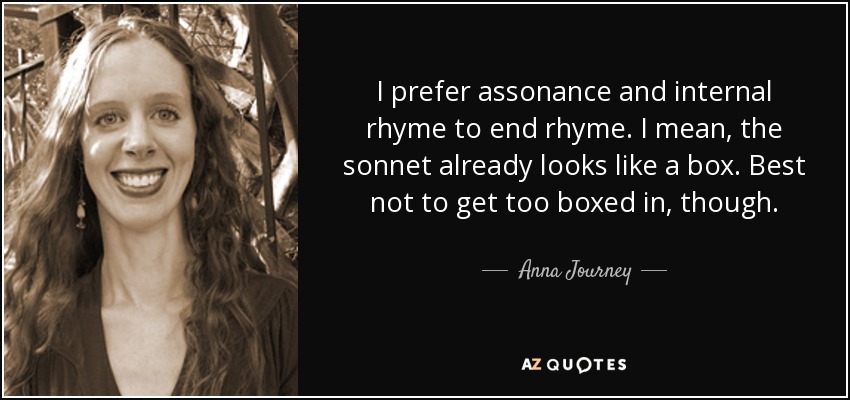 I prefer assonance and internal rhyme to end rhyme. I mean, the sonnet already looks like a box. Best not to get too boxed in, though. - Anna Journey