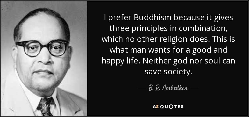 I prefer Buddhism because it gives three principles in combination, which no other religion does. This is what man wants for a good and happy life. Neither god nor soul can save society. - B. R. Ambedkar