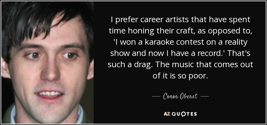 I prefer career artists that have spent time honing their craft, as opposed to, 'I won a karaoke contest on a reality show and now I have a record.' That's such a drag. The music that comes out of it is so poor. - Conor Oberst