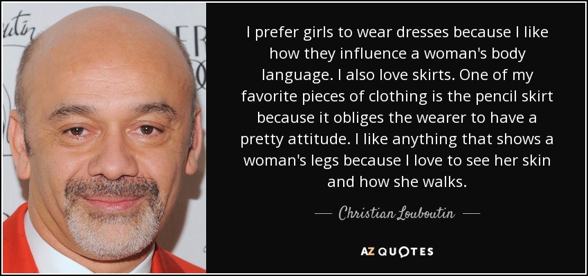 I prefer girls to wear dresses because I like how they influence a woman's body language. I also love skirts. One of my favorite pieces of clothing is the pencil skirt because it obliges the wearer to have a pretty attitude. I like anything that shows a woman's legs because I love to see her skin and how she walks. - Christian Louboutin
